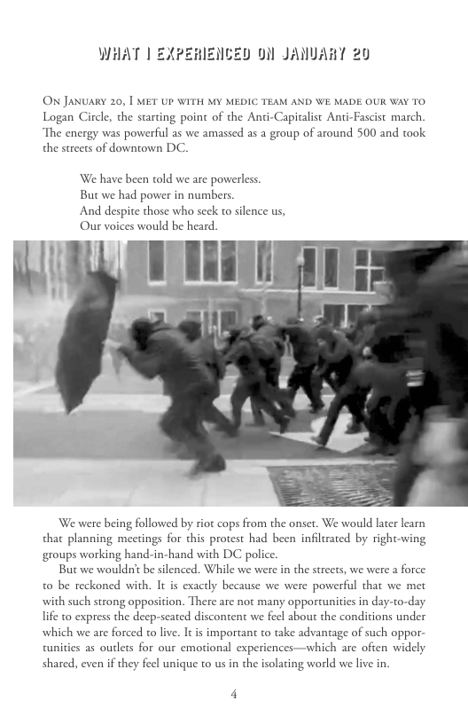 WHAT | EXPEHIZNCED 0N JANUART 20 ON JANUARY 20, | MET UP WITH MY MEDIC TEAM AND WE MADE OUR WAY TO Logan Circle, the starting point of the Anti-Capitalist Anti-Fascist march. The energy was powerful as we amassed as a group of around 500 and took the streets of downtown DC. We have been told we are powerless. But we had power in numbers And despite those who seck to silence us, Our voices would be heard. We were being followed by riot cops from the onset. We would later learn that planning meetings for this protest had been infltrated by right-wing groups working hand-in-hand with DC polic. But we wouldnt be silenced. While we were in the streets, we were a force t0 be reckoned with. It is exactly because we were powerful that we met with such strong opposition. There are not many opportunities in day-to-day. life to express the deep-seated discontent we feel about the conditions under which we are forced o live. It is important to take advantage of such oppor- tunities as outlets for our emotional experiences—which are ofien widely shared, even if they feel unique to us in the isolating world we live in